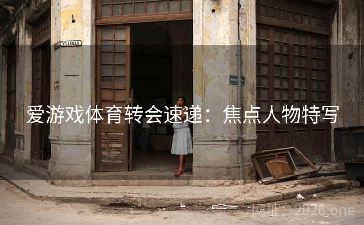 爱游戏体育转会速递:焦点人物特写 爱游戏体育转会速递:焦点人物特写