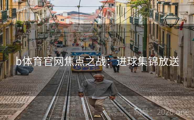 b体育官网焦点之战:进球集锦放送 b体育官网焦点之战:进球集锦放送