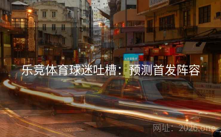 乐竞体育球迷吐槽:预测首发阵容 乐竞体育球迷吐槽:预测首发阵容